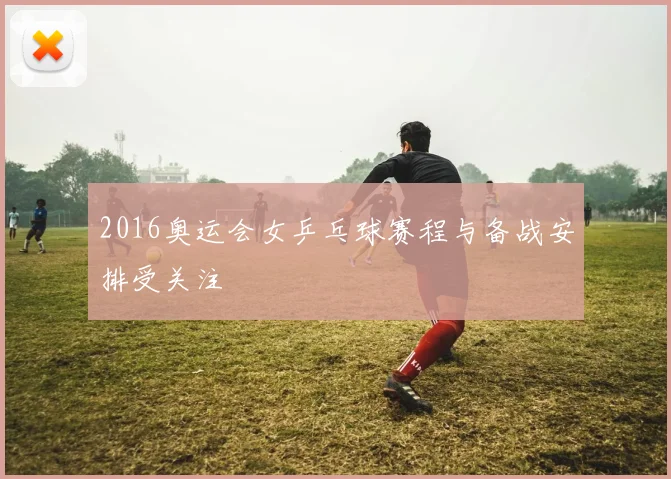 2016奥运会女乒乓球赛程与备战安排受关注